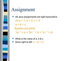 Assignment
   All Java assignments are right associative
    int a = 1, b = 2, c = 5
    a=b=c
    System.out.print(
    “a= “ + a + “b= “ + b + “c= “ + c)

 What is the value of a, b & c
 Done right to left: a = (b = c);
 