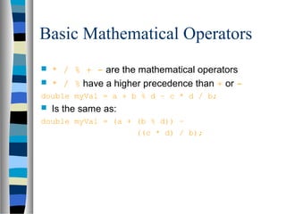 Basic Mathematical Operators
   * / % + - are the mathematical operators
   * / % have a higher precedence than + or -
double myVal = a + b % d – c * d / b;
   Is the same as:
double myVal = (a + (b % d)) –
                    ((c * d) / b);
 