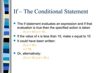 If – The Conditional Statement
   The if statement evaluates an expression and if that
    evaluation is true then the specified action is taken
        if ( x < 10 ) x = 10;
   If the value of x is less than 10, make x equal to 10
   It could have been written:
        if ( x < 10 )
        x = 10;
   Or, alternatively:
        if ( x < 10 ) { x = 10; }
 