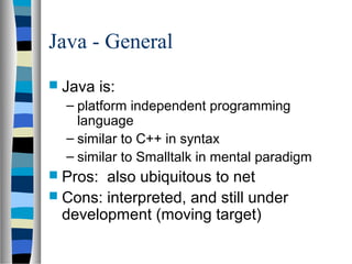 Java - General
 Java    is:
  – platform independent programming
    language
  – similar to C++ in syntax
  – similar to Smalltalk in mental paradigm
 Pros: also ubiquitous to net
 Cons: interpreted, and still under
  development (moving target)
 