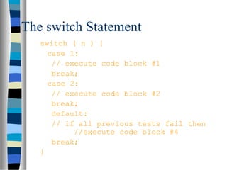 The switch Statement
   switch ( n ) {
     case 1:
      // execute code block #1
      break;
     case 2:
      // execute code block #2
      break;
      default:
      // if all previous tests fail then
           //execute code block #4
      break;
   }
 