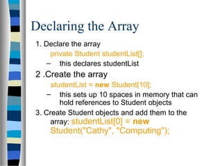 Declaring the Array
1. Declare the array
     private Student studentList[];
    – this declares studentList
2 .Create the array
     studentList = new Student[10];
    – this sets up 10 spaces in memory that can
        hold references to Student objects
3. Create Student objects and add them to the
     array: studentList[0] = new
    Student("Cathy", "Computing");
 