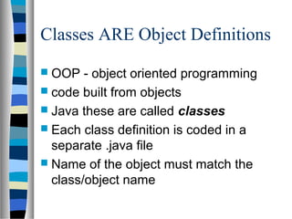Classes ARE Object Definitions
 OOP   - object oriented programming
 code built from objects
 Java these are called classes
 Each class definition is coded in a
  separate .java file
 Name of the object must match the
  class/object name
 