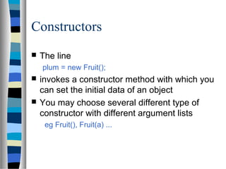 Constructors
   The line
    plum = new Fruit();
   invokes a constructor method with which you
    can set the initial data of an object
   You may choose several different type of
    constructor with different argument lists
     eg Fruit(), Fruit(a) ...
 