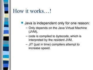 How it works…!
     Java is independent only for one reason:
      – Only depends on the Java Virtual Machine
        (JVM),
      – code is compiled to bytecode, which is
        interpreted by the resident JVM,
      – JIT (just in time) compilers attempt to
        increase speed.
 