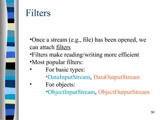 Filters

 •Once a stream (e.g., file) has been opened, we
 can attach filters
 •Filters make reading/writing more efficient
 •Most popular filters:
 •      For basic types:
        •DataInputStream, DataOutputStream
 •      For objects:
        •ObjectInputStream, ObjectOutputStream


                                                   50
 