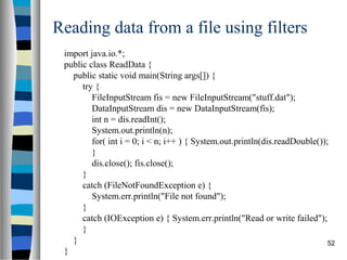 Reading data from a file using filters
 import java.io.*;
 public class ReadData {
   public static void main(String args[]) {
      try {
         FileInputStream fis = new FileInputStream("stuff.dat");
         DataInputStream dis = new DataInputStream(fis);
         int n = dis.readInt();
         System.out.println(n);
         for( int i = 0; i < n; i++ ) { System.out.println(dis.readDouble());
         }
         dis.close(); fis.close();
      }
      catch (FileNotFoundException e) {
         System.err.println("File not found");
      }
      catch (IOException e) { System.err.println("Read or write failed");
      }
   }                                                                         52
 }
 