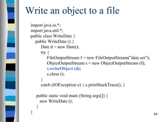 Write an object to a file
 import java.io.*;
 import java.util.*;
 public class WriteDate {
   public WriteDate () {
      Date d = new Date();
      try {
          FileOutputStream f = new FileOutputStream("date.ser");
          ObjectOutputStream s = new ObjectOutputStream (f);
          s.writeObject (d);
          s.close ();
      }
      catch (IOException e) { e.printStackTrace(); }

     public static void main (String args[]) {
       new WriteDate ();
     }
 }                                                                 54
 