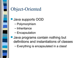 Object-Oriented
 Java   supports OOD
  – Polymorphism
  – Inheritance
  – Encapsulation
 Java programs contain nothing but
 definitions and instantiations of classes
  – Everything is encapsulated in a class!
 