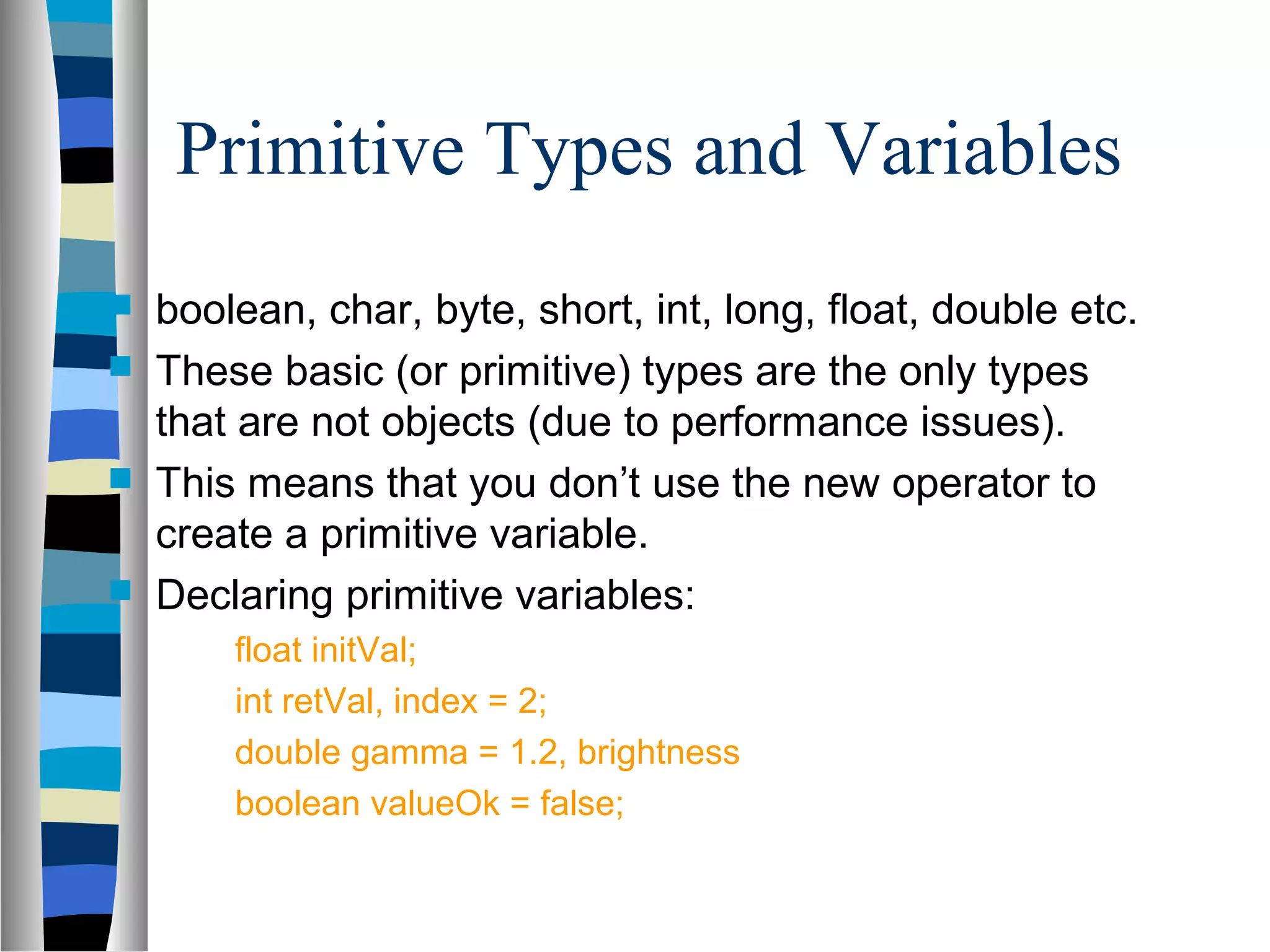 Primitive Types and Variables
   boolean, char, byte, short, int, long, float, double etc.
   These basic (or primitive) types are the only types
    that are not objects (due to performance issues).
   This means that you don’t use the new operator to
    create a primitive variable.
   Declaring primitive variables:
        float initVal;
        int retVal, index = 2;
        double gamma = 1.2, brightness
        boolean valueOk = false;
 
