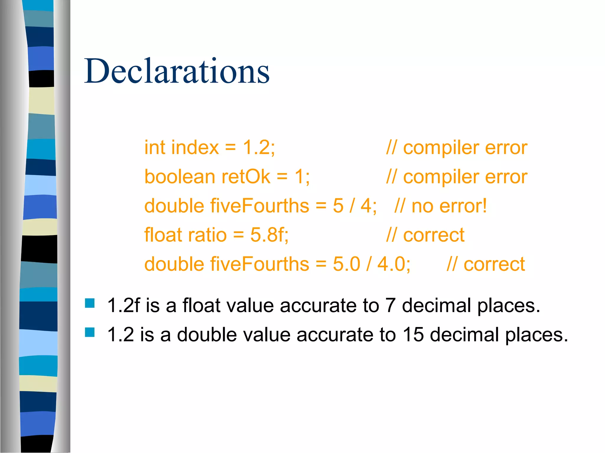Declarations
        int index = 1.2;            // compiler error
        boolean retOk = 1;          // compiler error
        double fiveFourths = 5 / 4; // no error!
        float ratio = 5.8f;         // correct
        double fiveFourths = 5.0 / 4.0;     // correct
   1.2f is a float value accurate to 7 decimal places.
   1.2 is a double value accurate to 15 decimal places.
 