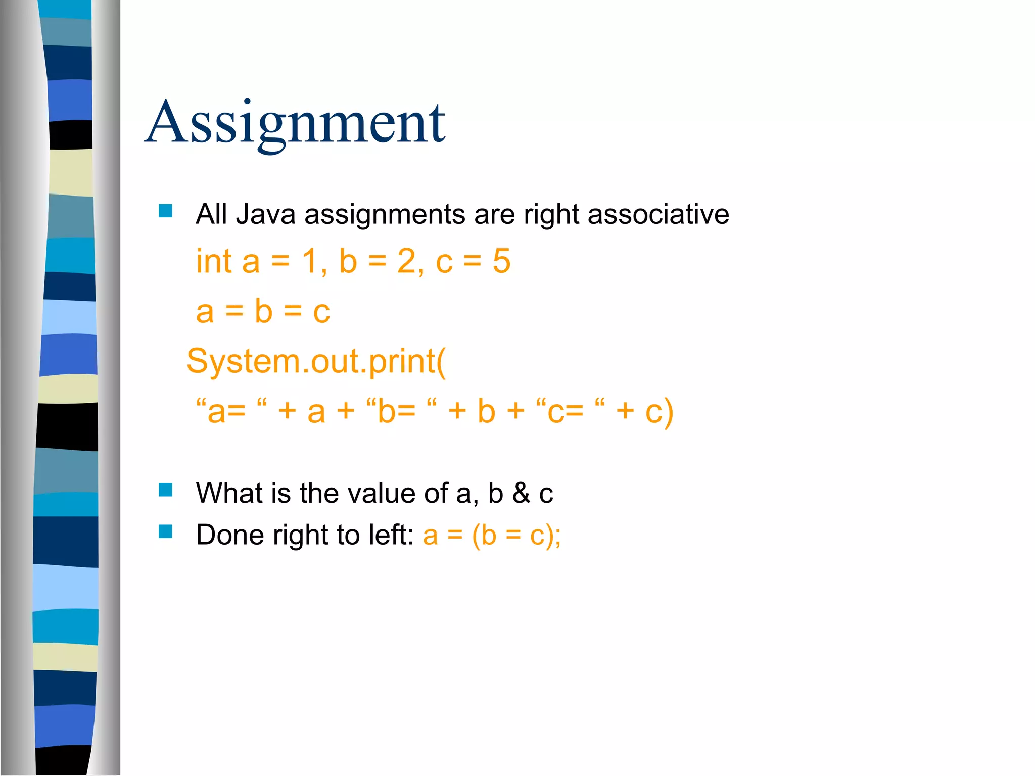 Assignment
   All Java assignments are right associative
    int a = 1, b = 2, c = 5
    a=b=c
    System.out.print(
    “a= “ + a + “b= “ + b + “c= “ + c)

 What is the value of a, b & c
 Done right to left: a = (b = c);
 