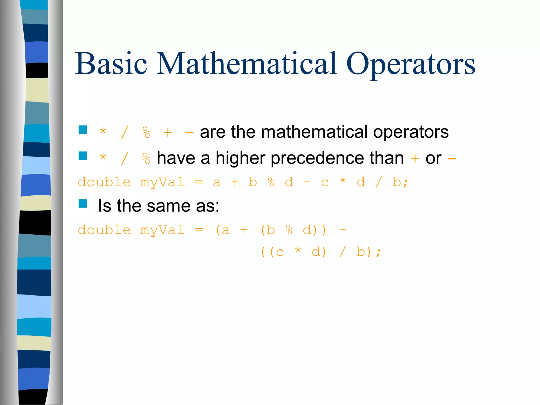 Basic Mathematical Operators
   * / % + - are the mathematical operators
   * / % have a higher precedence than + or -
double myVal = a + b % d – c * d / b;
   Is the same as:
double myVal = (a + (b % d)) –
                    ((c * d) / b);
 
