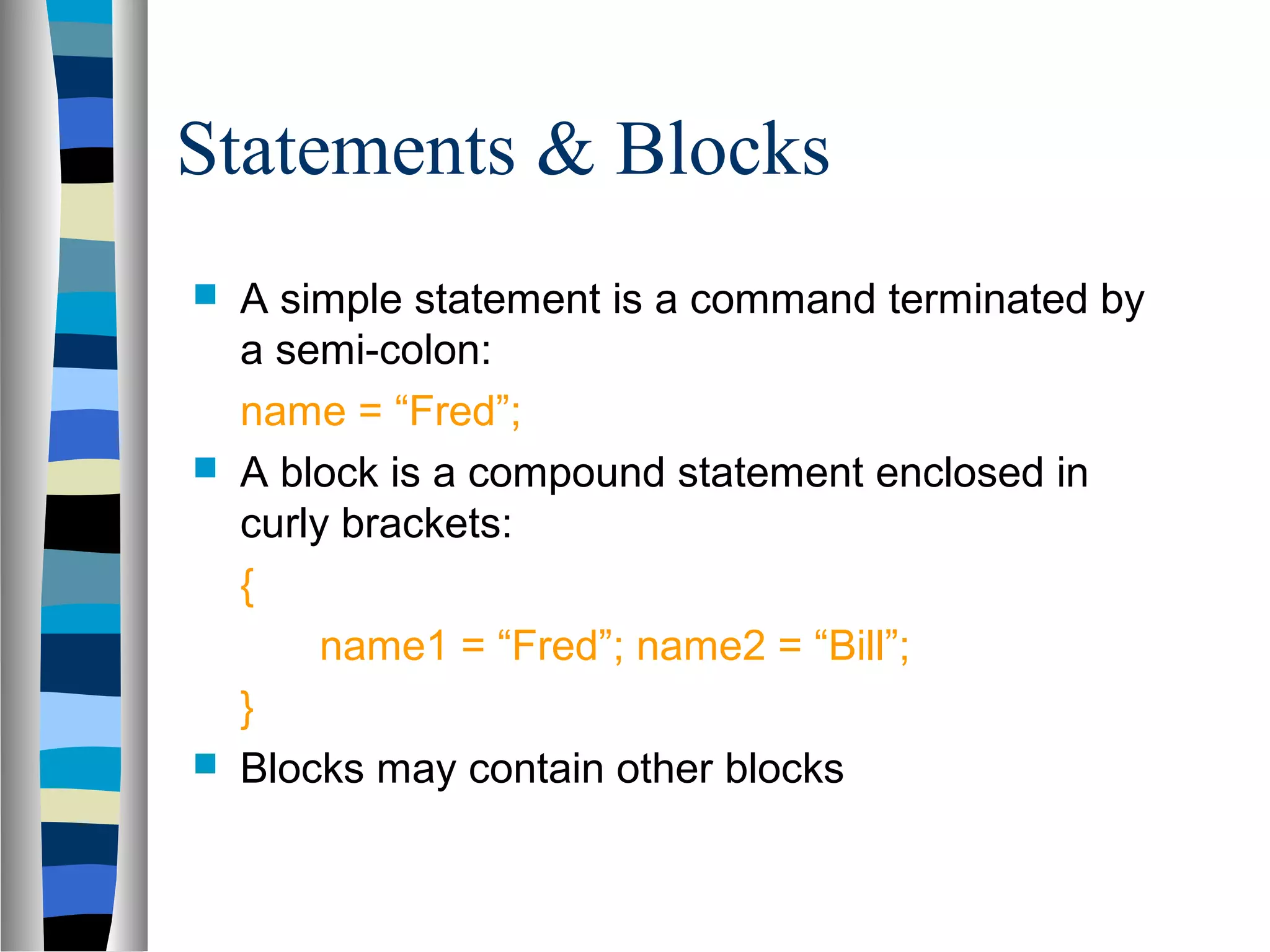 Statements & Blocks
   A simple statement is a command terminated by
    a semi-colon:
    name = “Fred”;
   A block is a compound statement enclosed in
    curly brackets:
    {
         name1 = “Fred”; name2 = “Bill”;
    }
   Blocks may contain other blocks
 