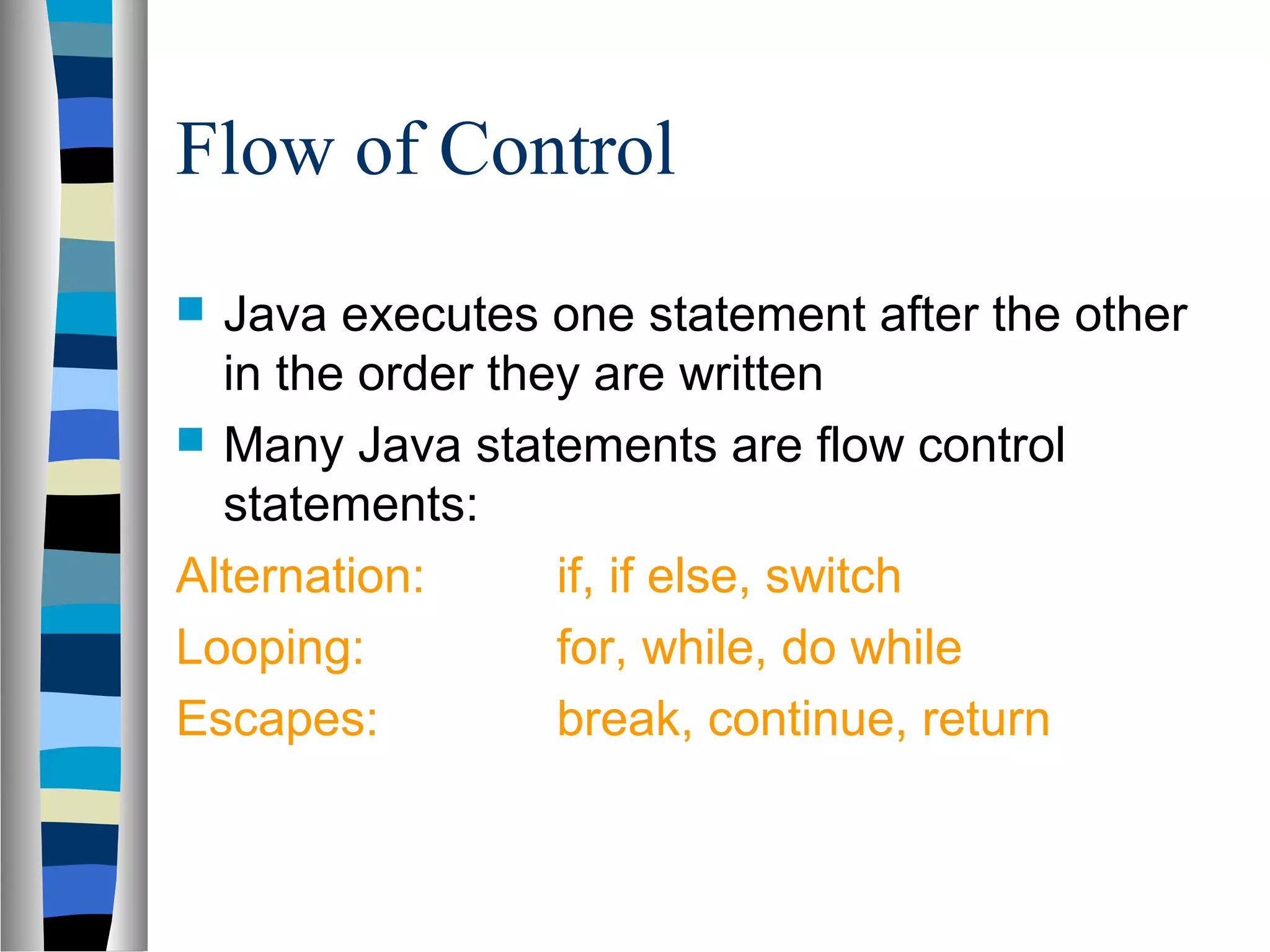 Flow of Control
 Java executes one statement after the other
  in the order they are written
 Many Java statements are flow control
  statements:
Alternation:      if, if else, switch
Looping:          for, while, do while
Escapes:          break, continue, return
 
