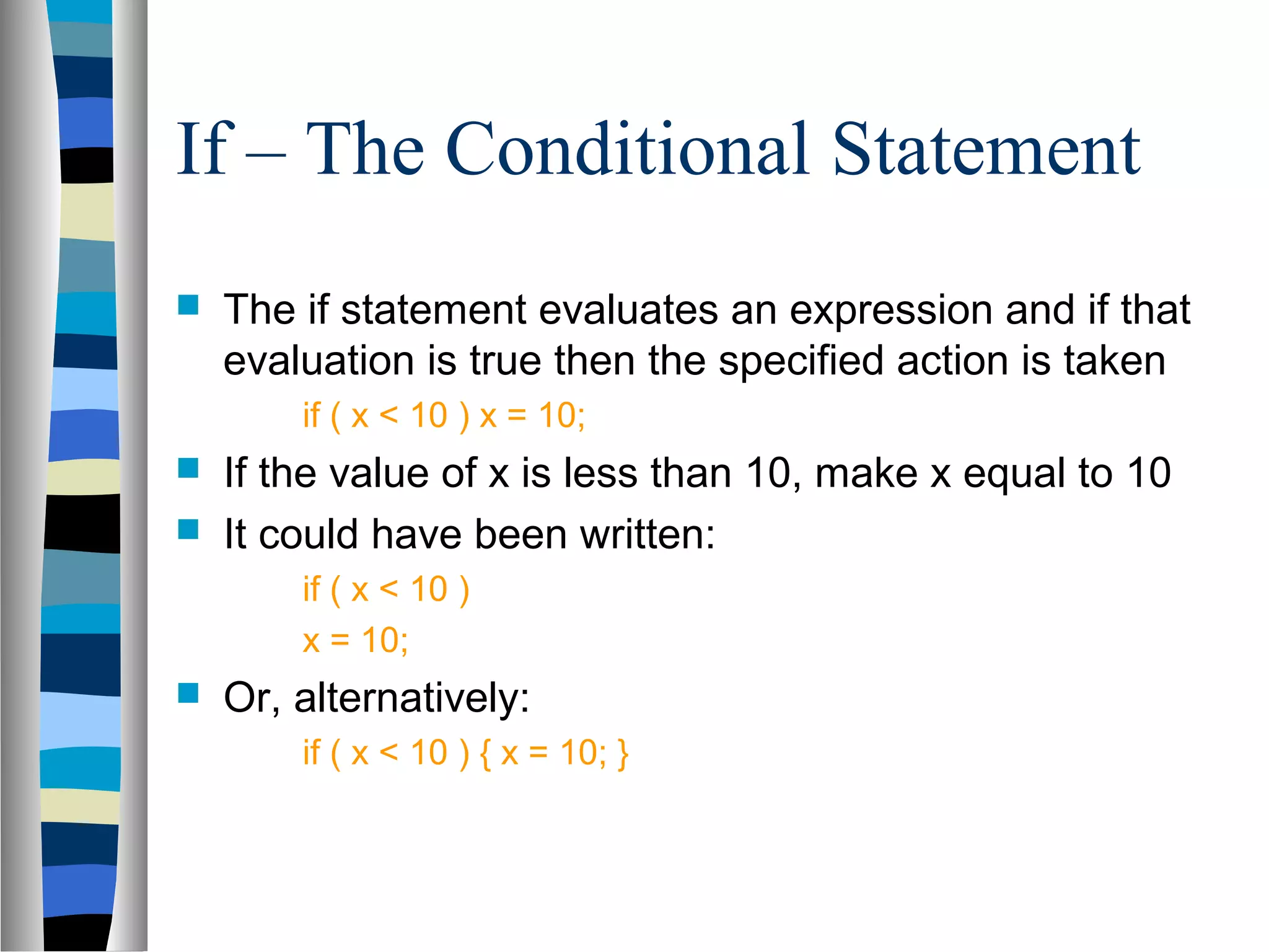 If – The Conditional Statement
   The if statement evaluates an expression and if that
    evaluation is true then the specified action is taken
        if ( x < 10 ) x = 10;
   If the value of x is less than 10, make x equal to 10
   It could have been written:
        if ( x < 10 )
        x = 10;
   Or, alternatively:
        if ( x < 10 ) { x = 10; }
 