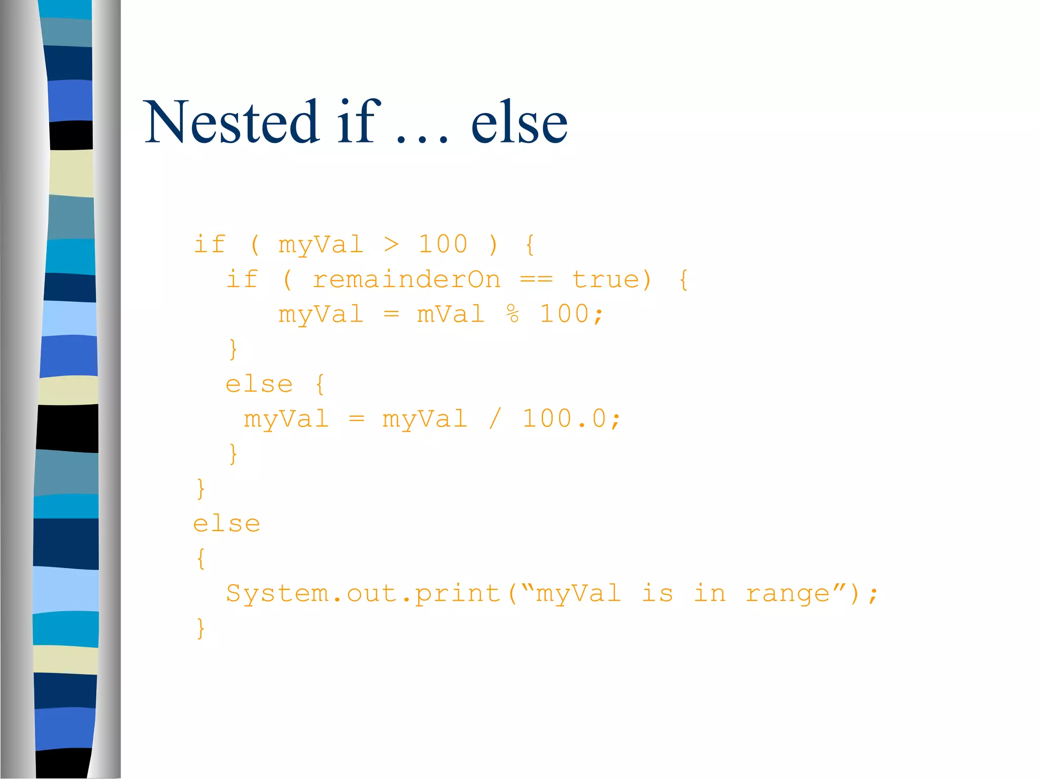 Nested if … else
 if ( myVal > 100 ) {
   if ( remainderOn == true) {
       myVal = mVal % 100;
   }
   else {
     myVal = myVal / 100.0;
   }
 }
 else
 {
   System.out.print(“myVal is in range”);
 }
 
