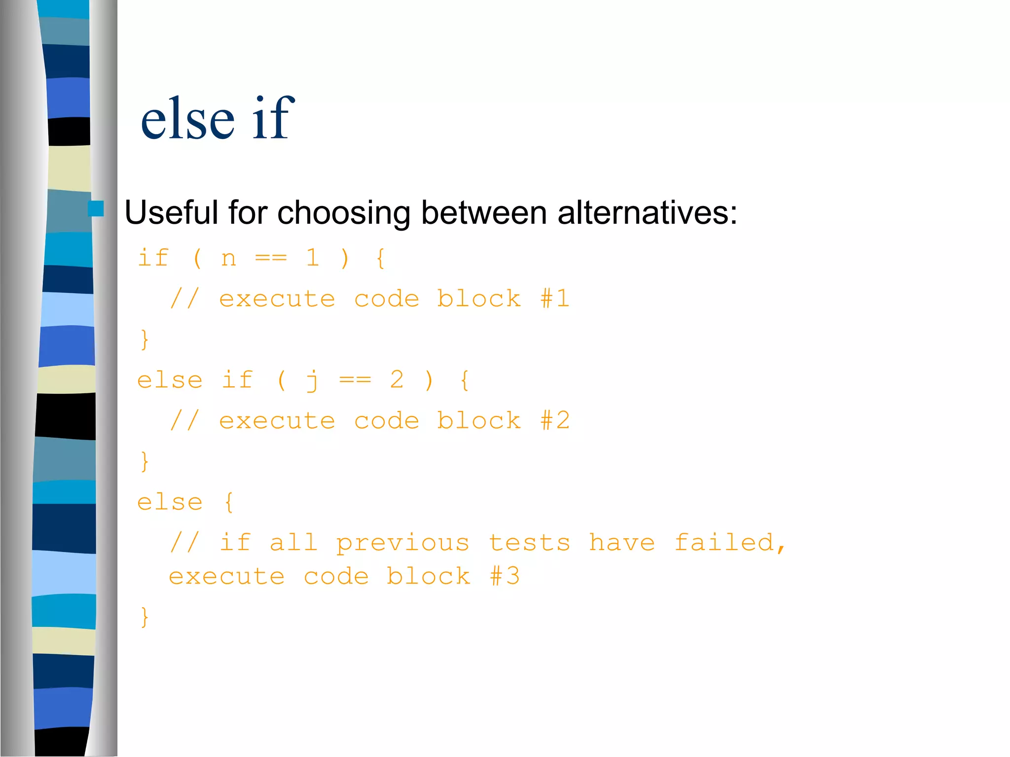 else if
   Useful for choosing between alternatives:
    if ( n == 1 ) {
      // execute code block #1
    }
    else if ( j == 2 ) {
      // execute code block #2
    }
    else {
      // if all previous tests have failed,
      execute code block #3
    }
 