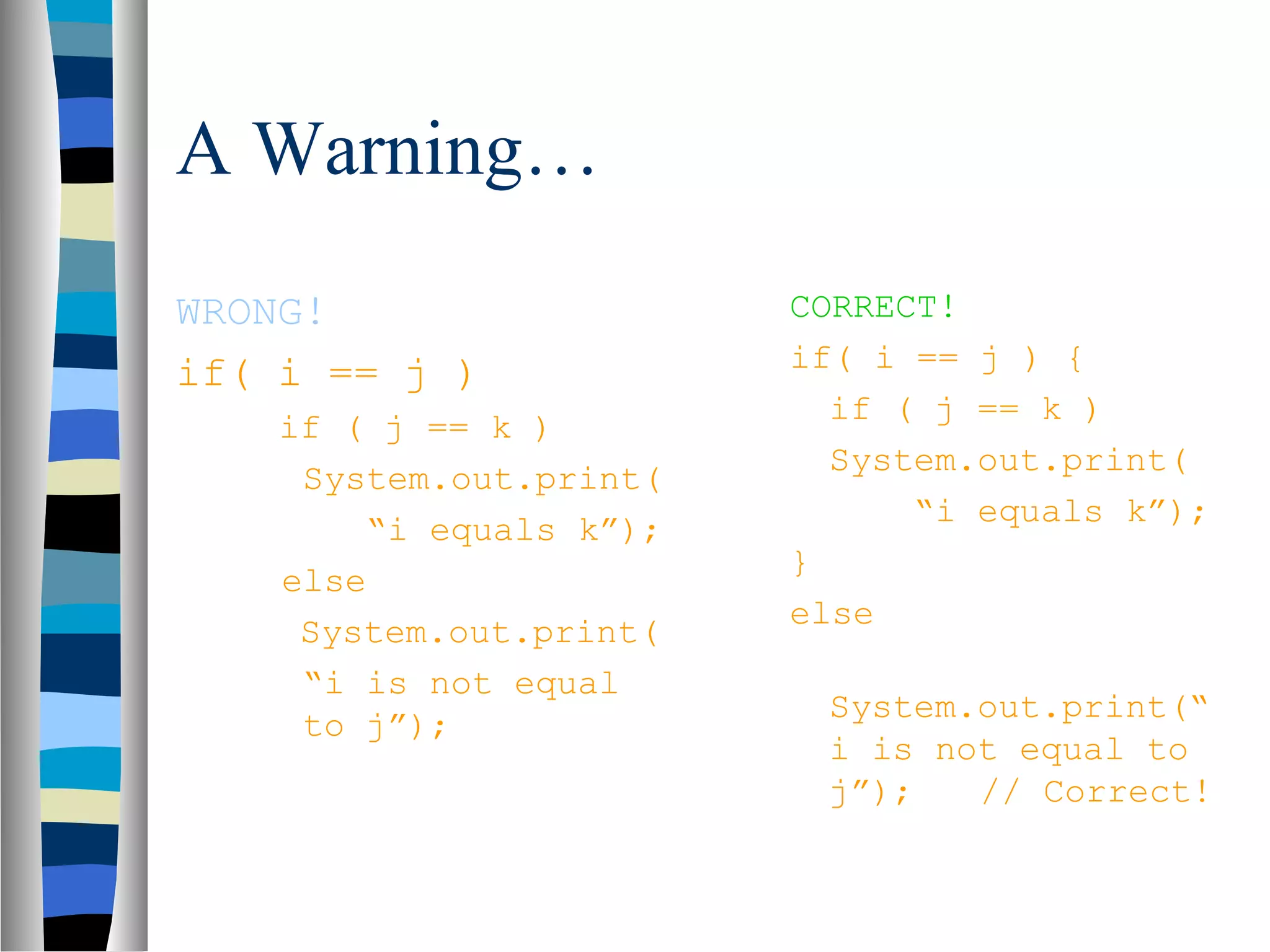 A Warning…
WRONG!                   CORRECT!
if( i == j )             if( i == j ) {
                           if ( j == k )
    if ( j == k )
                           System.out.print(
     System.out.print(
                               “i equals k”);
        “i equals k”);
                         }
    else
                         else
     System.out.print(
     “i is not equal
                          System.out.print(“
     to j”);
                          i is not equal to
                          j”);   // Correct!
 