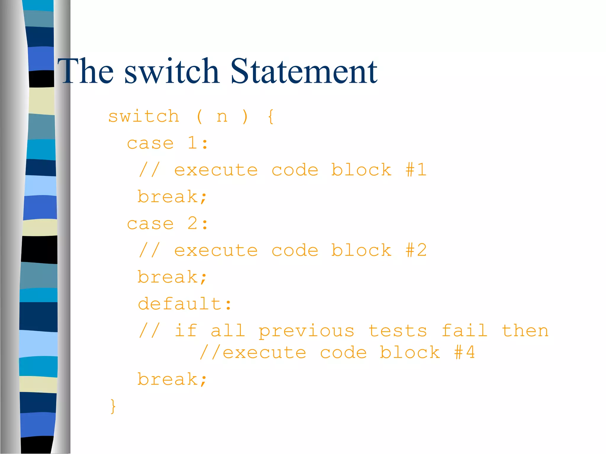 The switch Statement
   switch ( n ) {
     case 1:
      // execute code block #1
      break;
     case 2:
      // execute code block #2
      break;
      default:
      // if all previous tests fail then
           //execute code block #4
      break;
   }
 