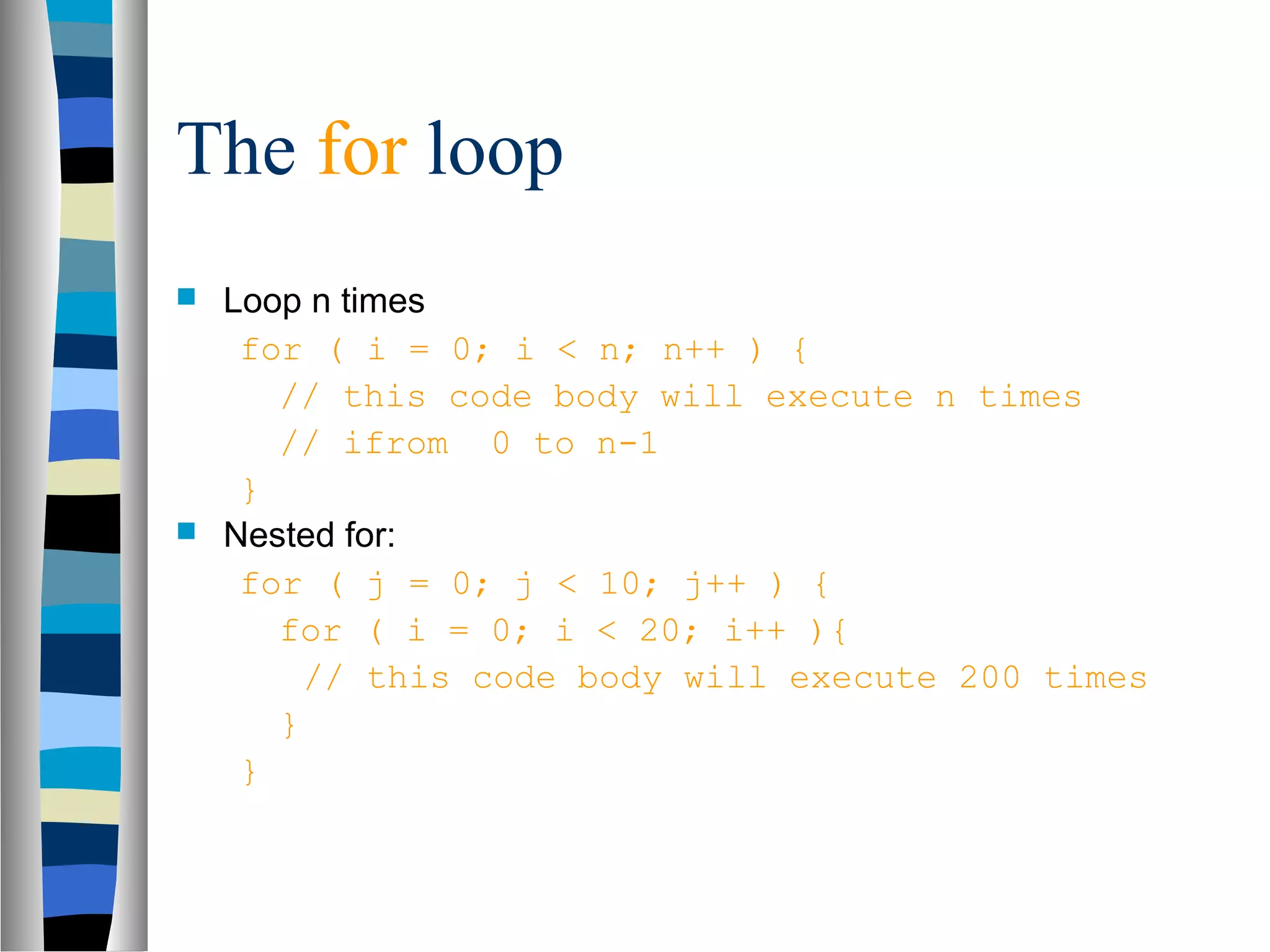 The for loop
 Loop n times
   for ( i = 0; i < n; n++ ) {
     // this code body will execute n times
     // ifrom 0 to n-1
   }
 Nested for:
   for ( j = 0; j < 10; j++ ) {
     for ( i = 0; i < 20; i++ ){
       // this code body will execute 200 times
     }
   }
 