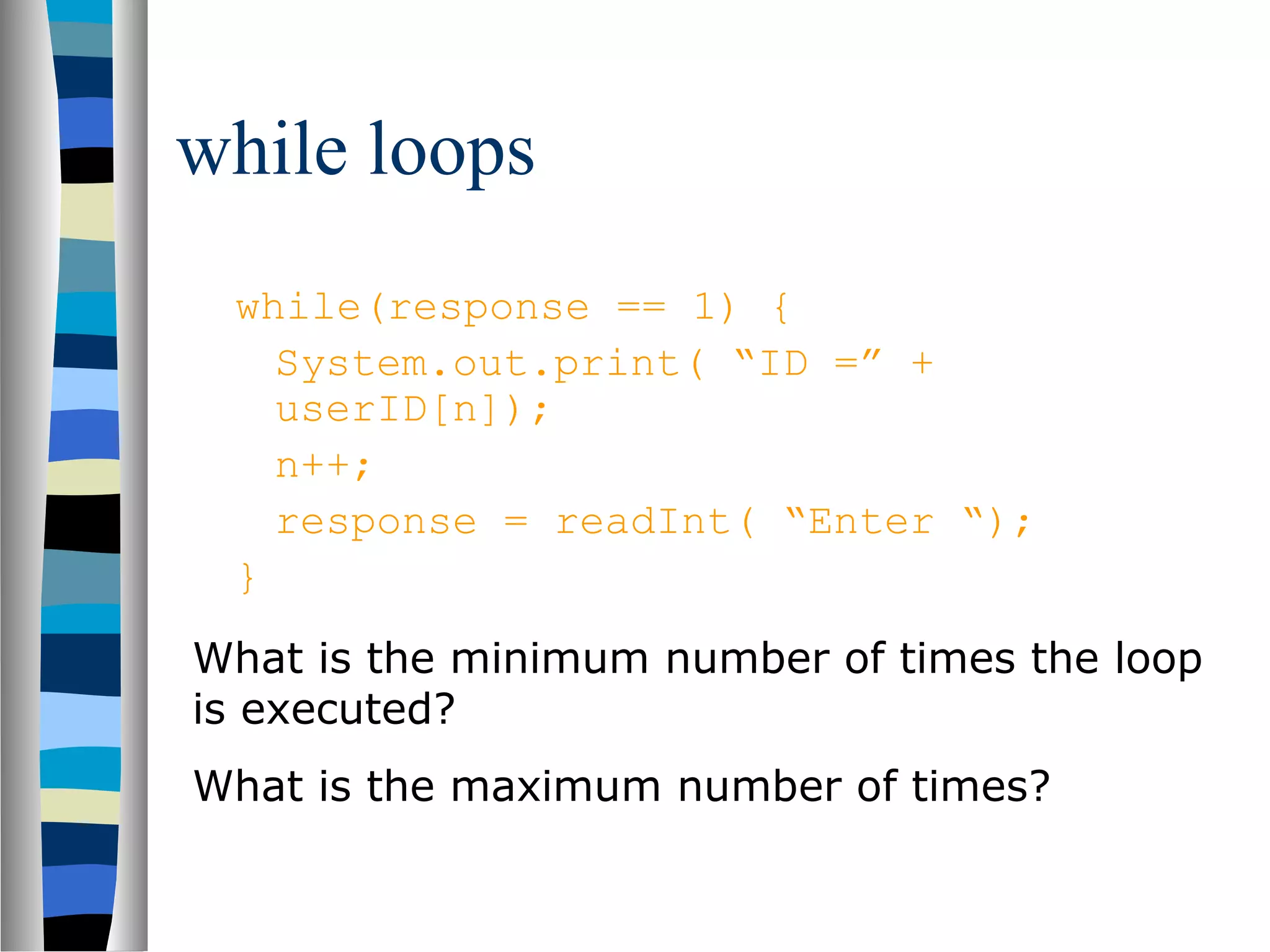 while loops
 while(response == 1) {
   System.out.print( “ID =” +
   userID[n]);
   n++;
   response = readInt( “Enter “);
 }
What is the minimum number of times the loop
is executed?
What is the maximum number of times?
 