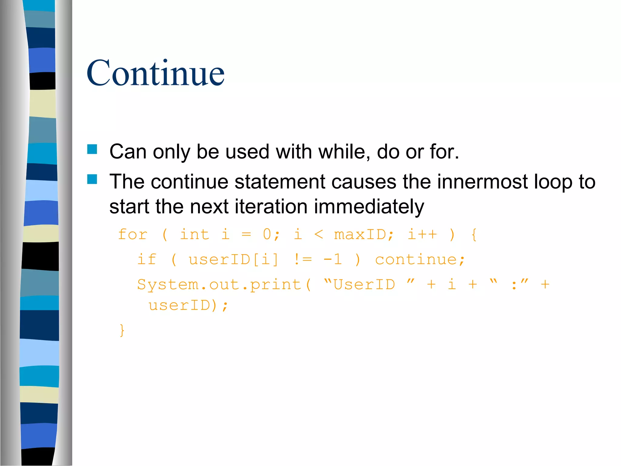 Continue
   Can only be used with while, do or for.
   The continue statement causes the innermost loop to
    start the next iteration immediately
    for ( int i = 0; i < maxID; i++ ) {
      if ( userID[i] != -1 ) continue;
      System.out.print( “UserID ” + i + “ :” +
       userID);
    }
 