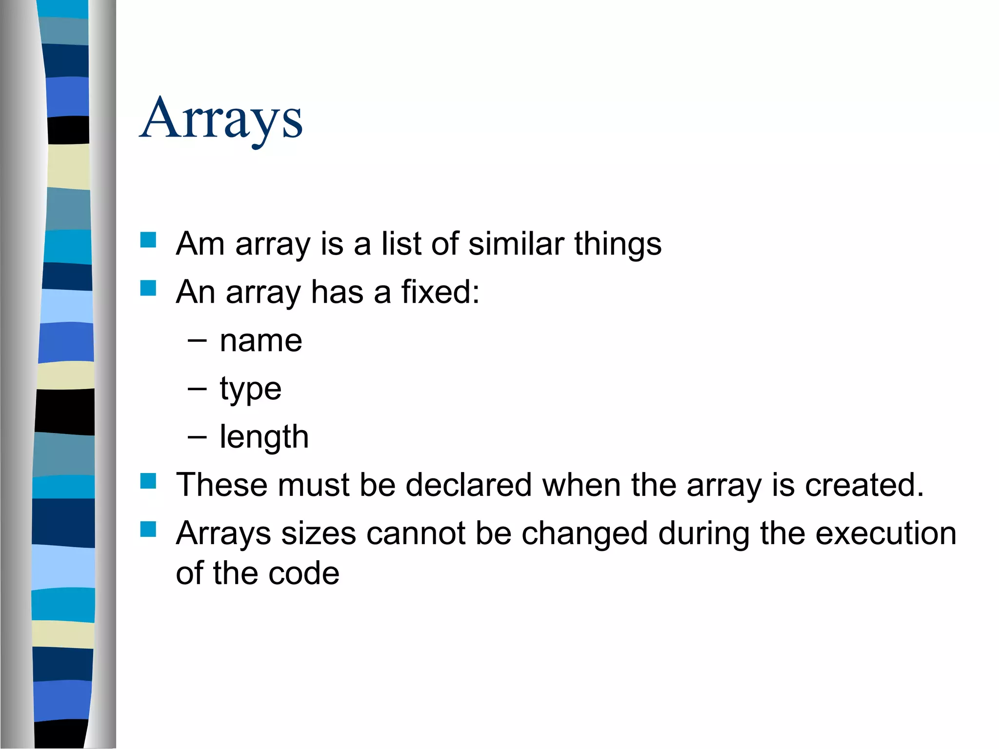 Arrays
   Am array is a list of similar things
   An array has a fixed:
     – name
     – type
     – length
   These must be declared when the array is created.
   Arrays sizes cannot be changed during the execution
    of the code
 