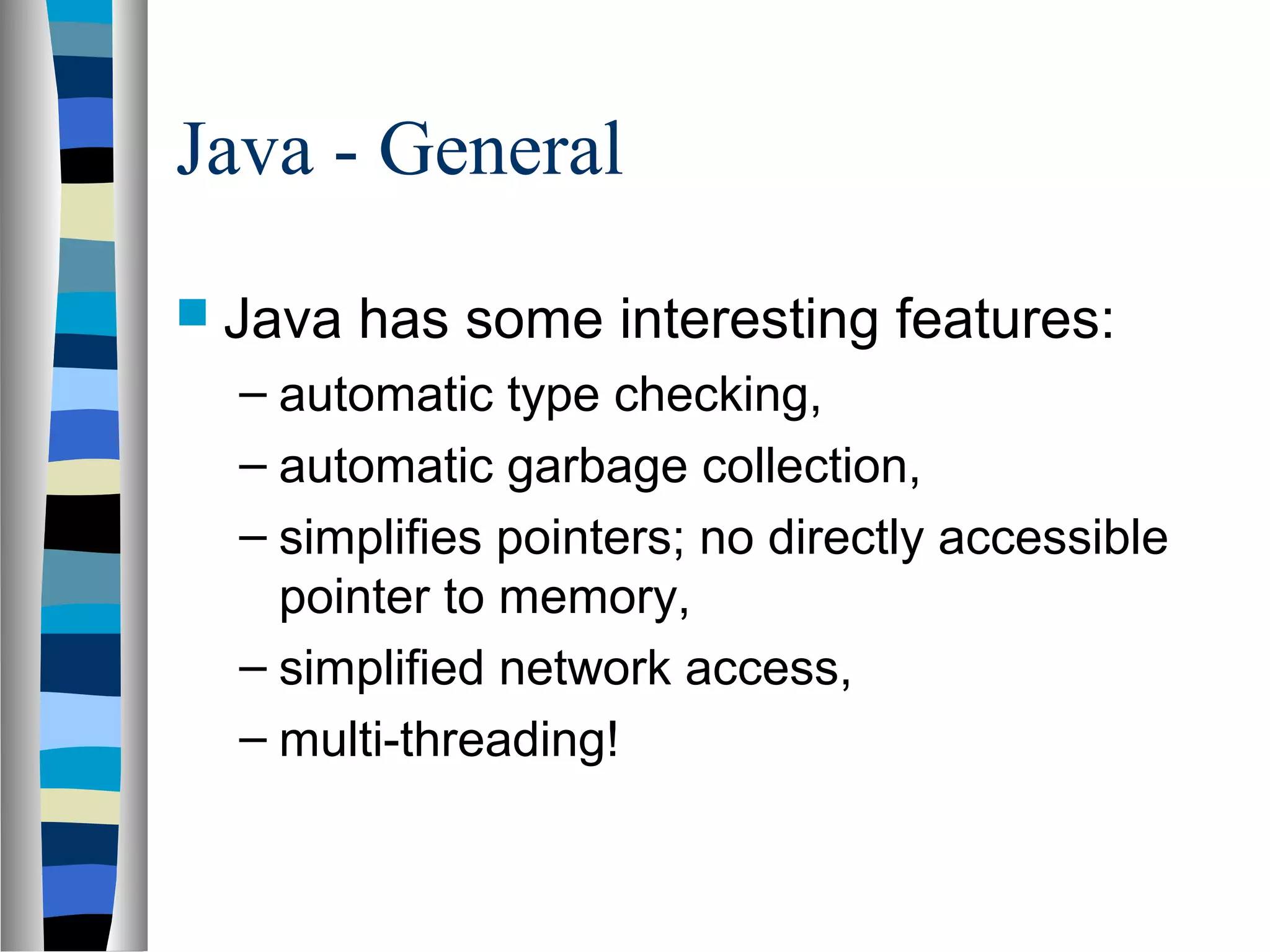 Java - General
 Java   has some interesting features:
  – automatic type checking,
  – automatic garbage collection,
  – simplifies pointers; no directly accessible
    pointer to memory,
  – simplified network access,
  – multi-threading!
 