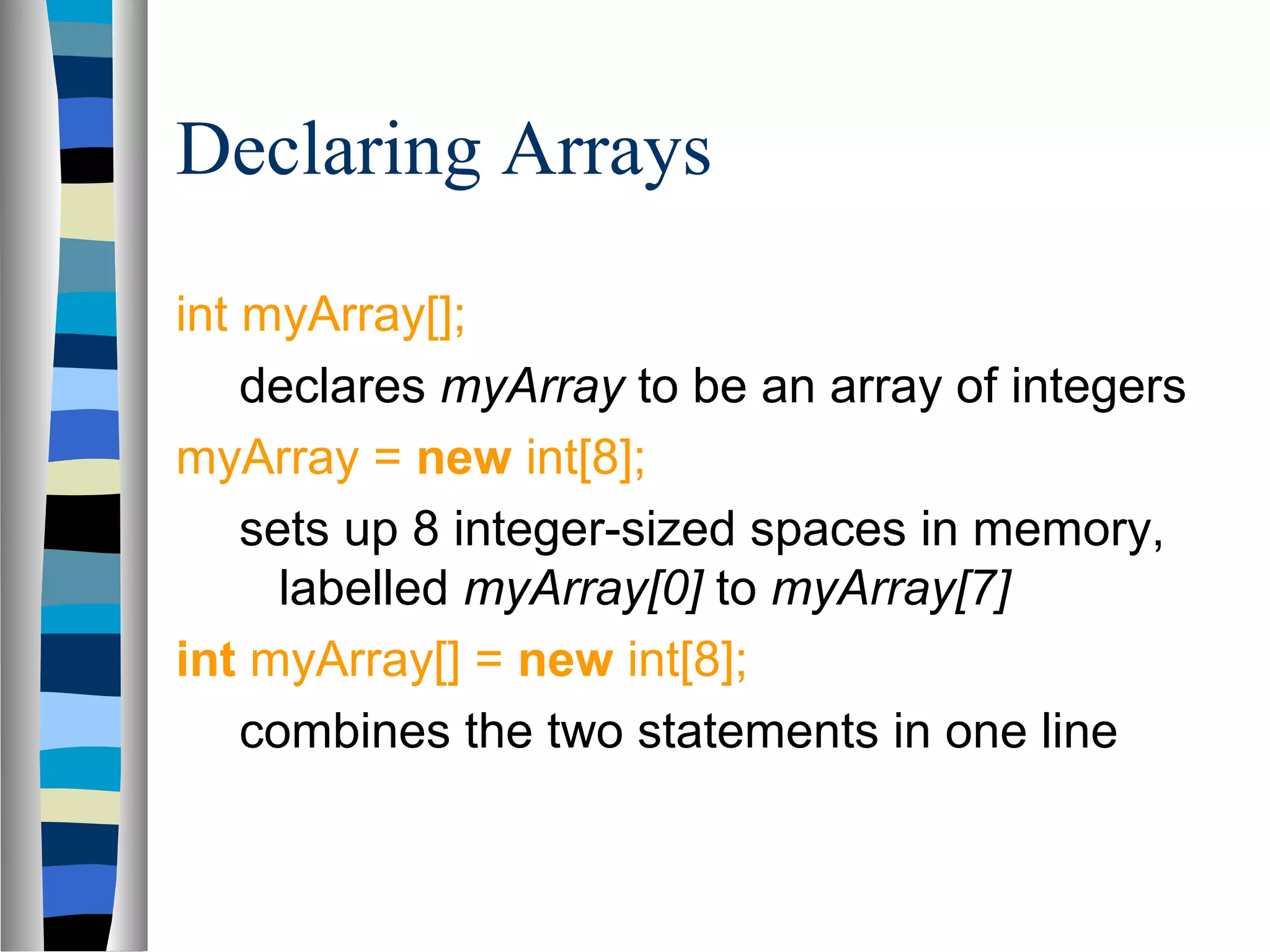 Declaring Arrays

int myArray[];
    declares myArray to be an array of integers
myArray = new int[8];
    sets up 8 integer-sized spaces in memory,
      labelled myArray[0] to myArray[7]
int myArray[] = new int[8];
    combines the two statements in one line
 