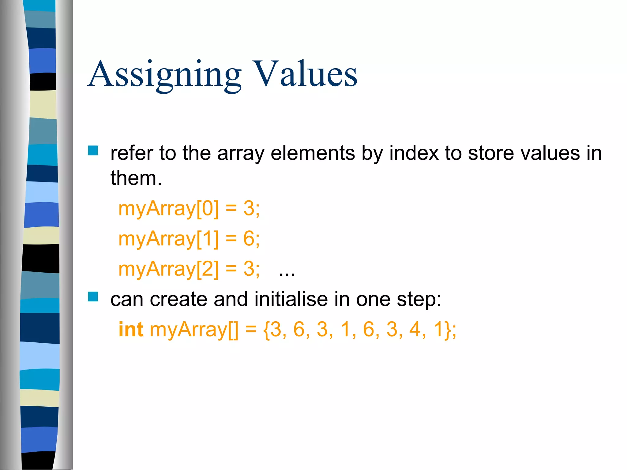Assigning Values
   refer to the array elements by index to store values in
    them.
     myArray[0] = 3;
     myArray[1] = 6;
     myArray[2] = 3; ...
   can create and initialise in one step:
     int myArray[] = {3, 6, 3, 1, 6, 3, 4, 1};
 