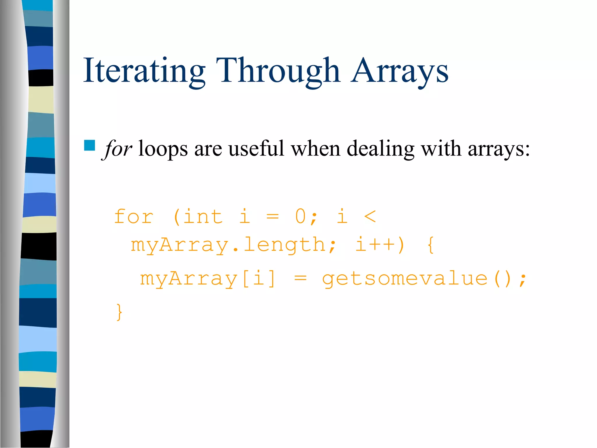 Iterating Through Arrays
   for loops are useful when dealing with arrays:

    for (int i = 0; i <
      myArray.length; i++) {
       myArray[i] = getsomevalue();
    }
 
