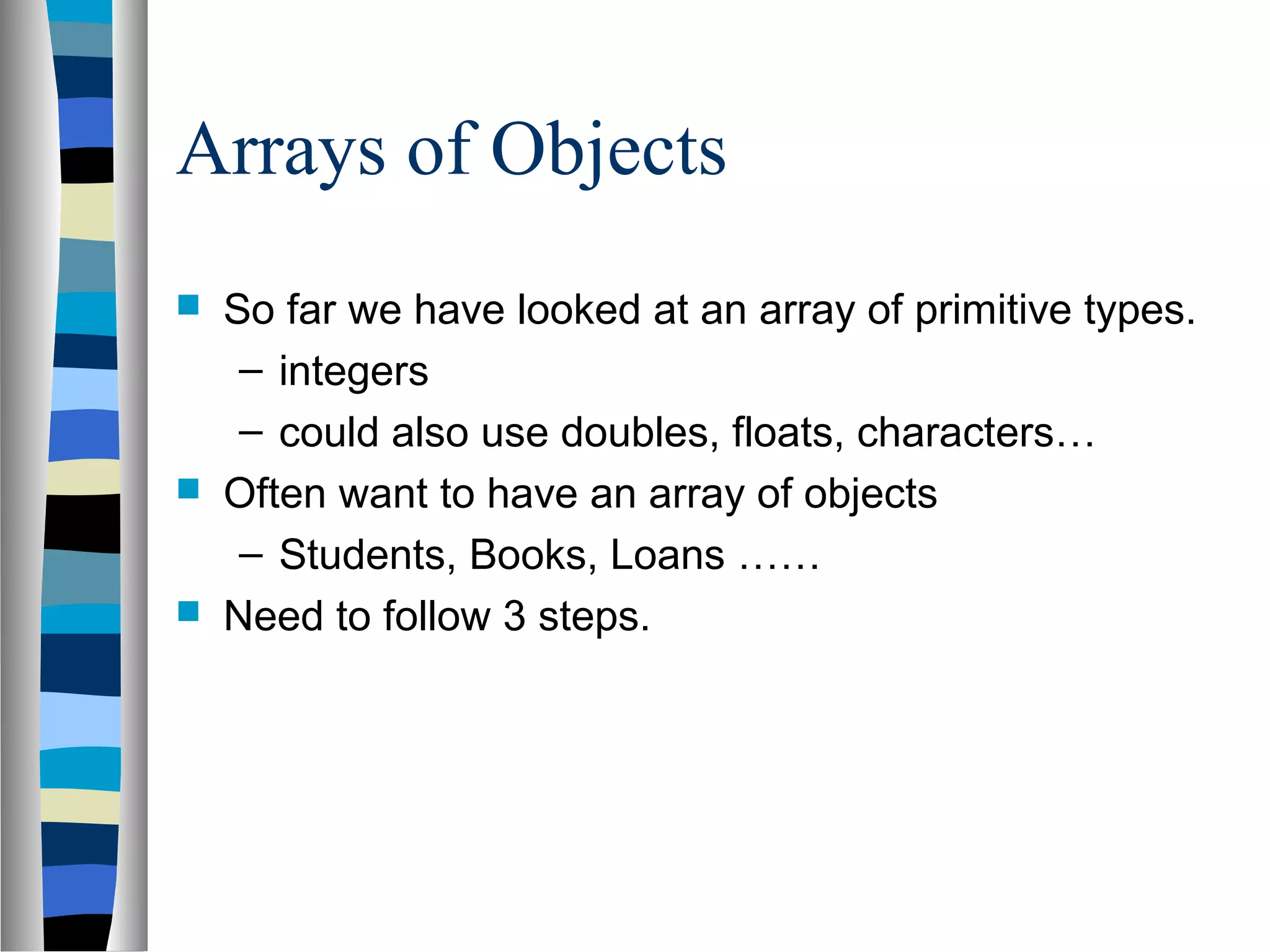Arrays of Objects
   So far we have looked at an array of primitive types.
     – integers
     – could also use doubles, floats, characters…
   Often want to have an array of objects
     – Students, Books, Loans ……
   Need to follow 3 steps.
 