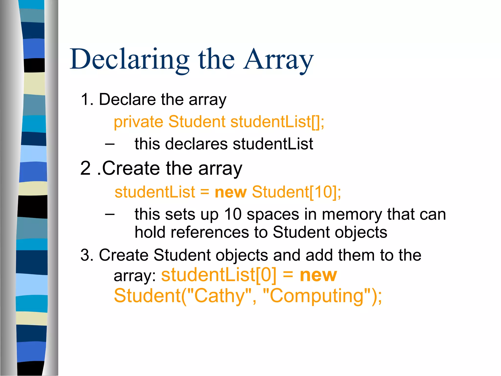 Declaring the Array
1. Declare the array
     private Student studentList[];
    – this declares studentList
2 .Create the array
     studentList = new Student[10];
    – this sets up 10 spaces in memory that can
        hold references to Student objects
3. Create Student objects and add them to the
     array: studentList[0] = new
    Student("Cathy", "Computing");
 
