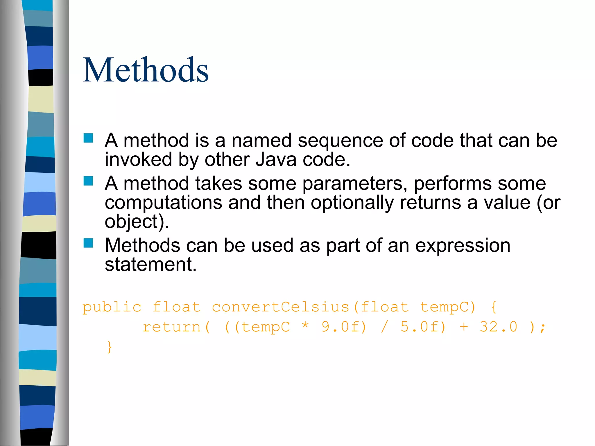 Methods
   A method is a named sequence of code that can be
    invoked by other Java code.
   A method takes some parameters, performs some
    computations and then optionally returns a value (or
    object).
   Methods can be used as part of an expression
    statement.

public float convertCelsius(float tempC) {
      return( ((tempC * 9.0f) / 5.0f) + 32.0 );
  }
 