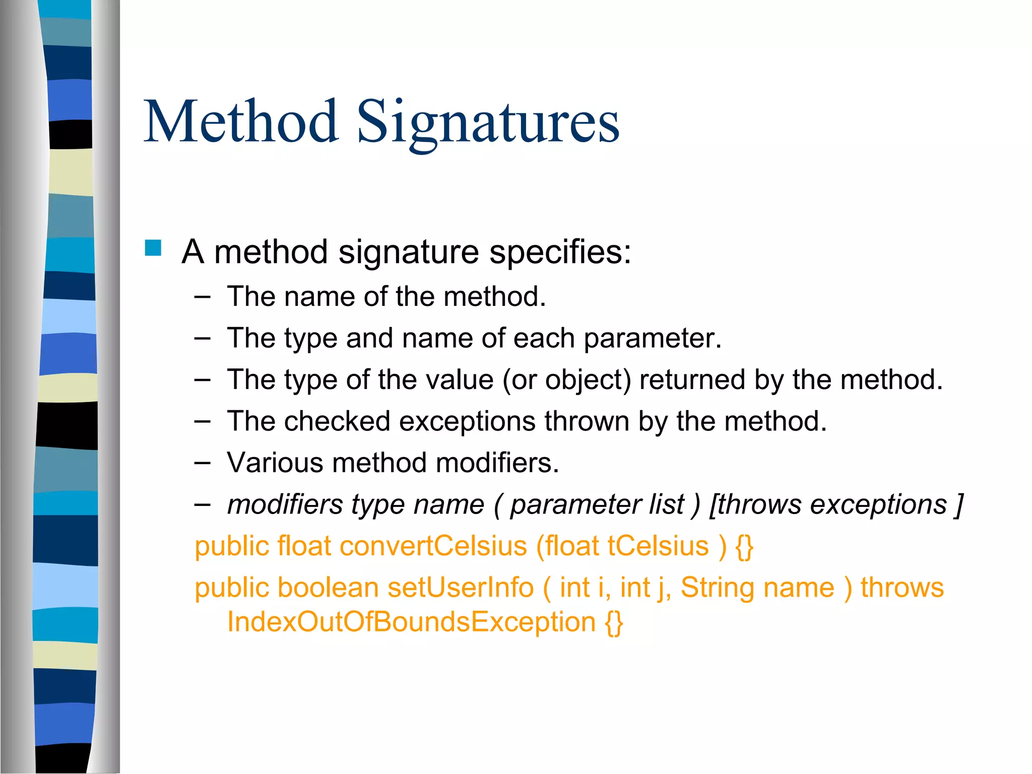 Method Signatures
   A method signature specifies:
    – The name of the method.
    – The type and name of each parameter.
    – The type of the value (or object) returned by the method.
    – The checked exceptions thrown by the method.
    – Various method modifiers.
    – modifiers type name ( parameter list ) [throws exceptions ]
    public float convertCelsius (float tCelsius ) {}
    public boolean setUserInfo ( int i, int j, String name ) throws
      IndexOutOfBoundsException {}
 