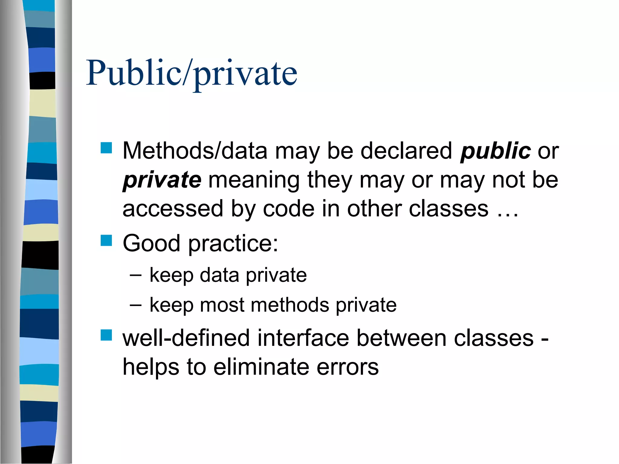 Public/private
   Methods/data may be declared public or
    private meaning they may or may not be
    accessed by code in other classes …
   Good practice:
    – keep data private
    – keep most methods private
   well-defined interface between classes -
    helps to eliminate errors
 