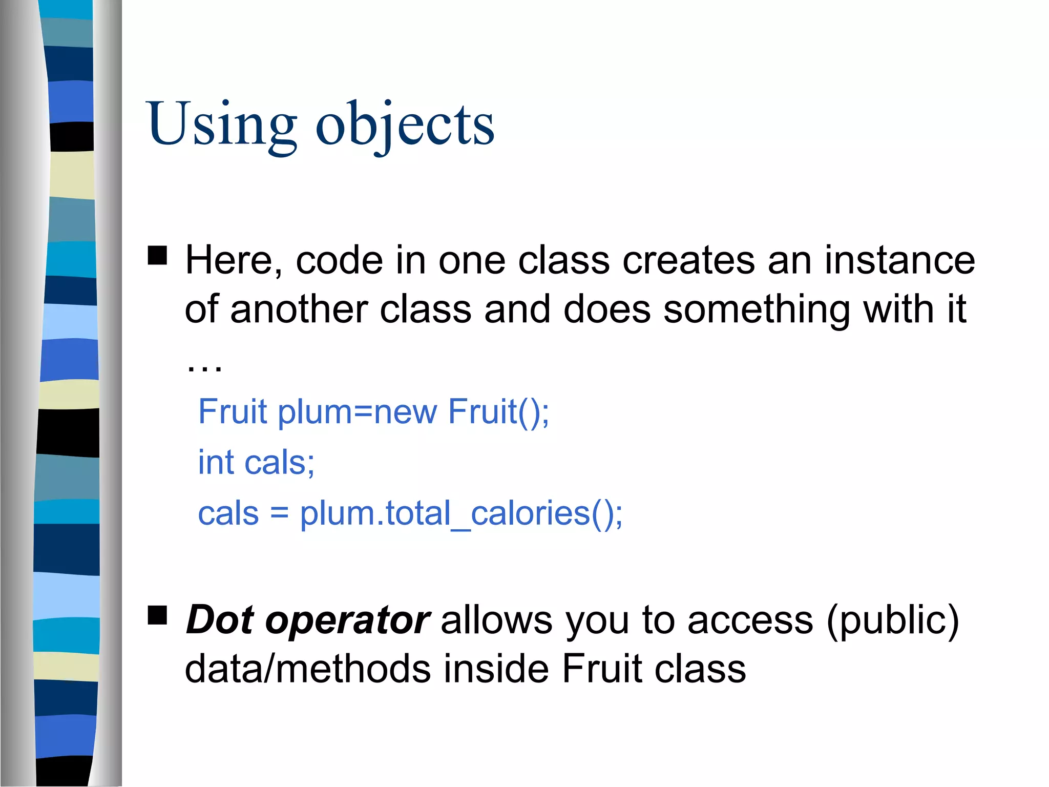 Using objects
   Here, code in one class creates an instance
    of another class and does something with it
    …
    Fruit plum=new Fruit();
    int cals;
    cals = plum.total_calories();

   Dot operator allows you to access (public)
    data/methods inside Fruit class
 