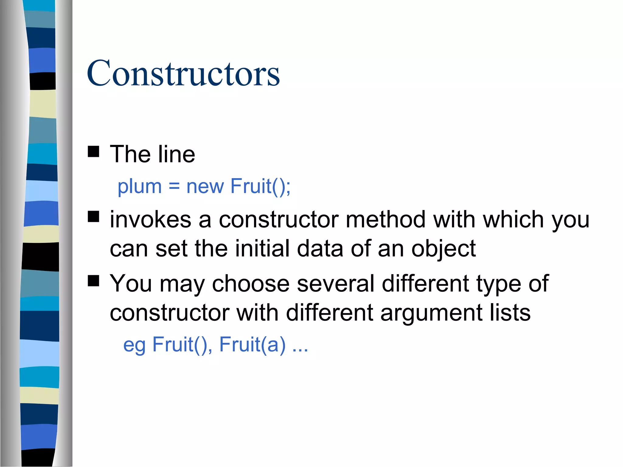 Constructors
   The line
    plum = new Fruit();
   invokes a constructor method with which you
    can set the initial data of an object
   You may choose several different type of
    constructor with different argument lists
     eg Fruit(), Fruit(a) ...
 