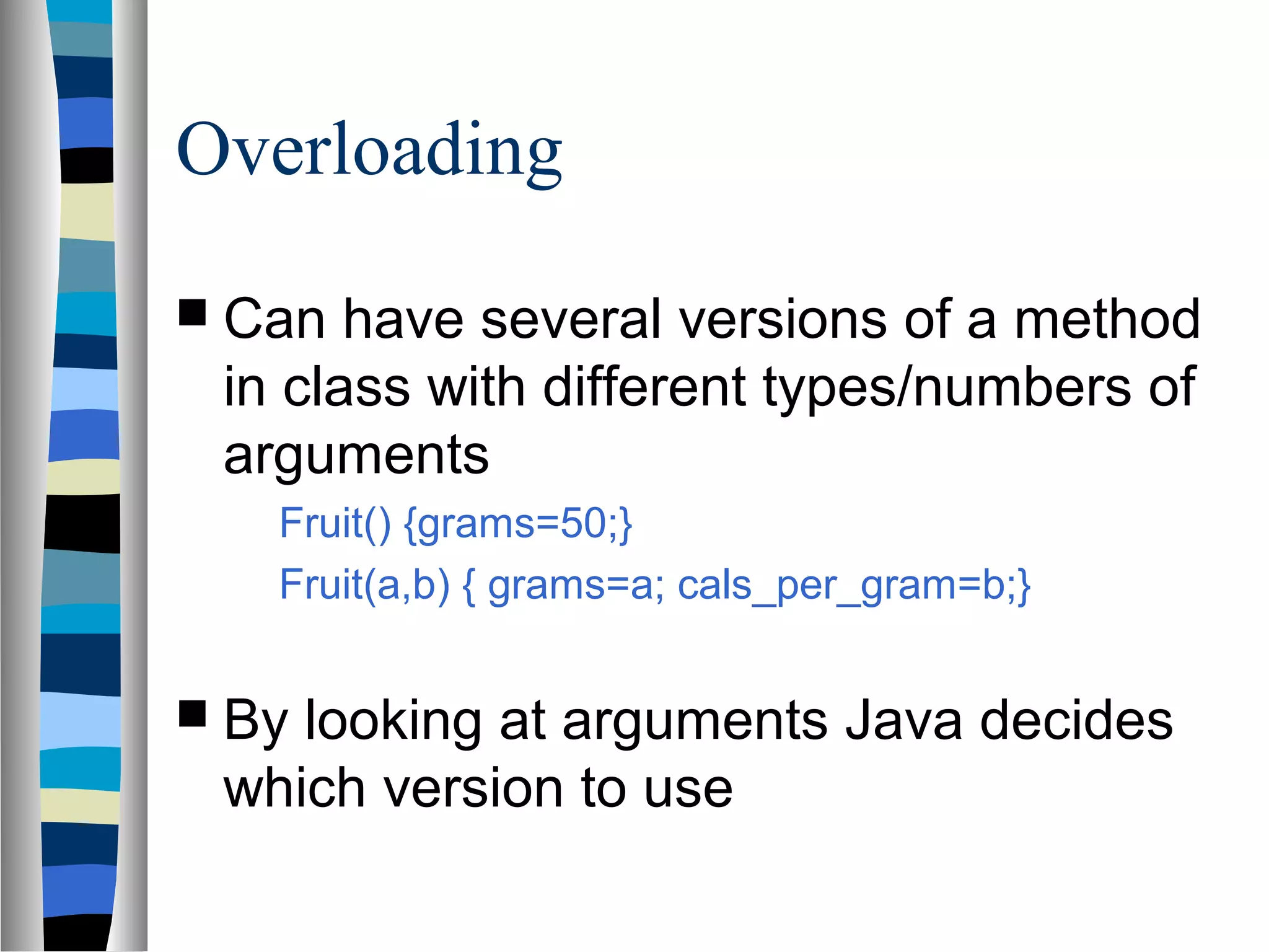 Overloading
 Can  have several versions of a method
 in class with different types/numbers of
 arguments
   Fruit() {grams=50;}
   Fruit(a,b) { grams=a; cals_per_gram=b;}


 Bylooking at arguments Java decides
 which version to use
 