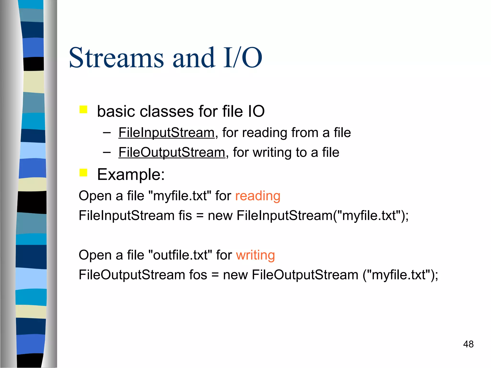 Streams and I/O
   basic classes for file IO
    – FileInputStream, for reading from a file
    – FileOutputStream, for writing to a file
   Example:
Open a file "myfile.txt" for reading
FileInputStream fis = new FileInputStream("myfile.txt");

Open a file "outfile.txt" for writing
FileOutputStream fos = new FileOutputStream ("myfile.txt");



                                                              48
 