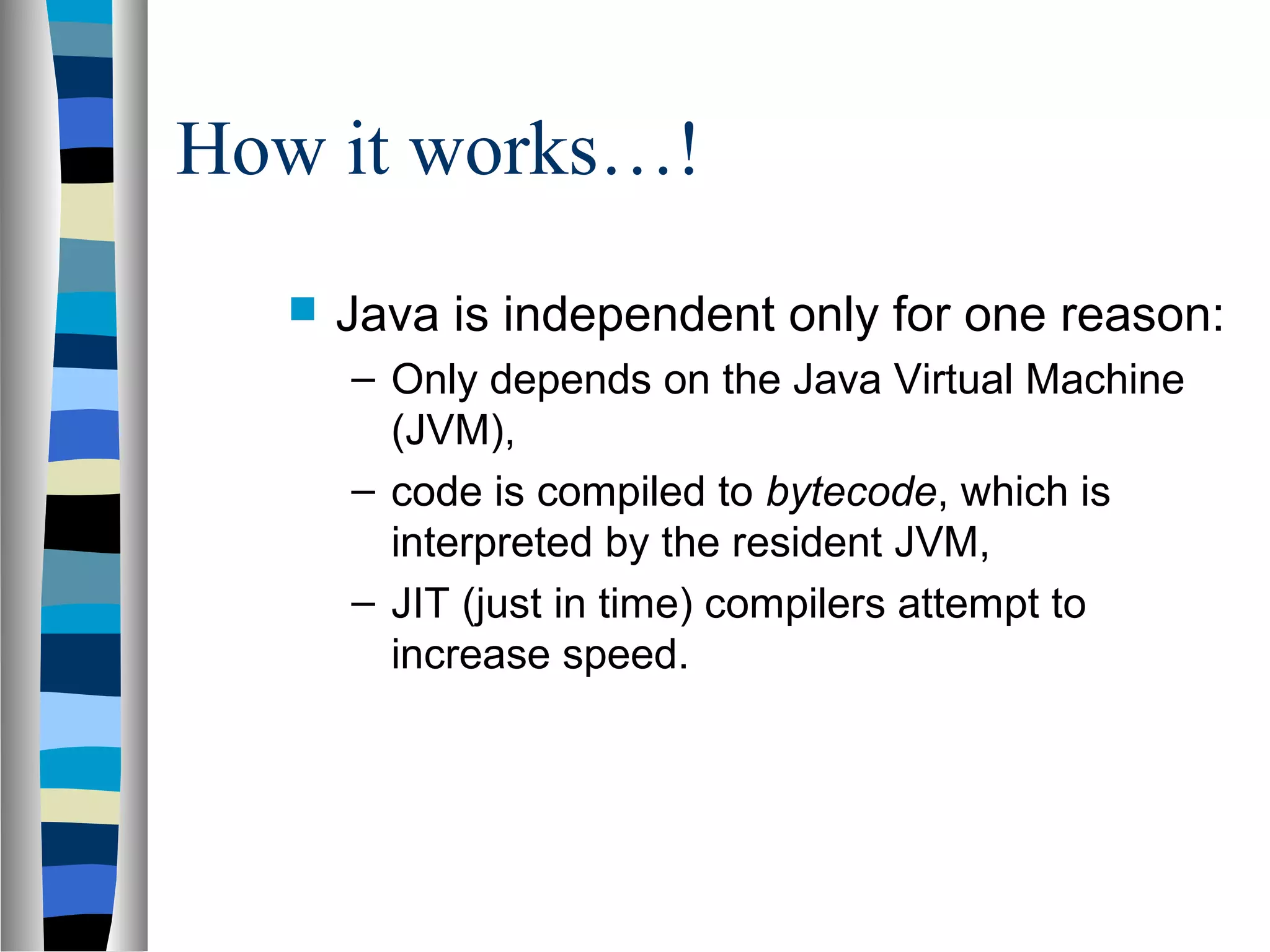 How it works…!
     Java is independent only for one reason:
      – Only depends on the Java Virtual Machine
        (JVM),
      – code is compiled to bytecode, which is
        interpreted by the resident JVM,
      – JIT (just in time) compilers attempt to
        increase speed.
 