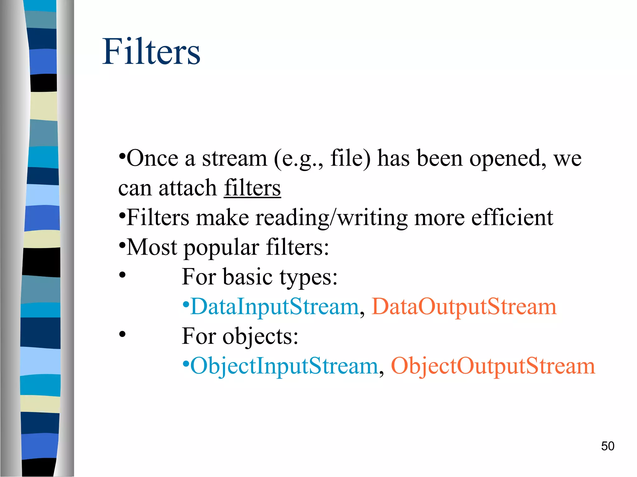 Filters

 •Once a stream (e.g., file) has been opened, we
 can attach filters
 •Filters make reading/writing more efficient
 •Most popular filters:
 •      For basic types:
        •DataInputStream, DataOutputStream
 •      For objects:
        •ObjectInputStream, ObjectOutputStream


                                                   50
 