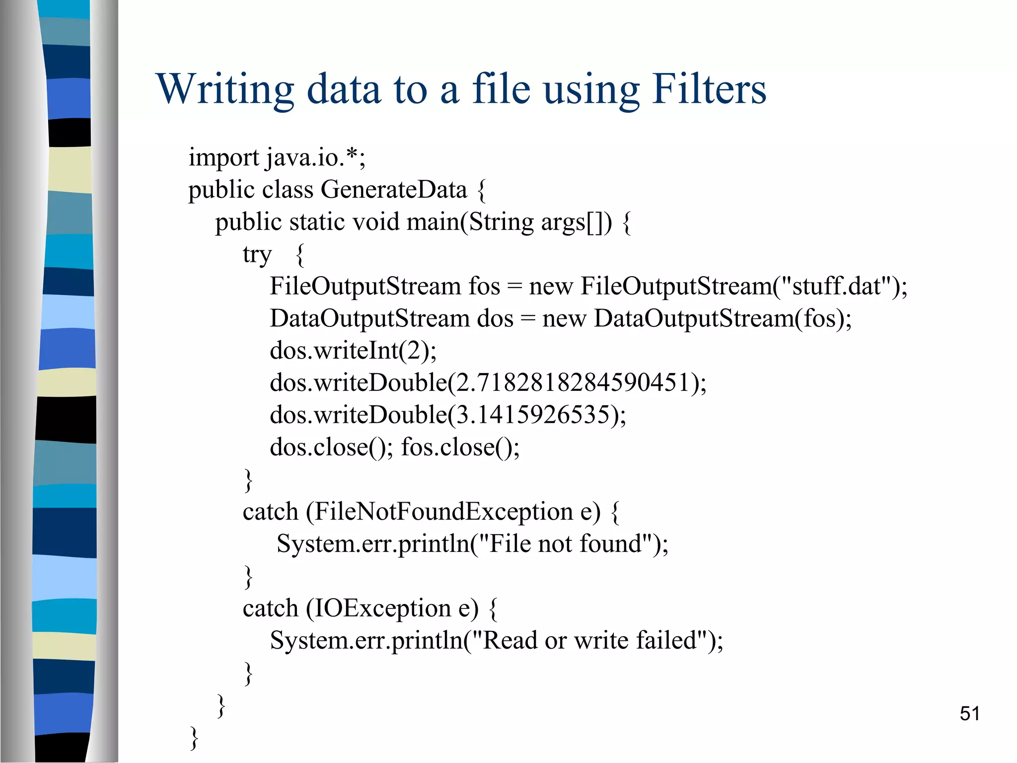 Writing data to a file using Filters
 import java.io.*;
 public class GenerateData {
   public static void main(String args[]) {
      try {
         FileOutputStream fos = new FileOutputStream("stuff.dat");
         DataOutputStream dos = new DataOutputStream(fos);
         dos.writeInt(2);
         dos.writeDouble(2.7182818284590451);
         dos.writeDouble(3.1415926535);
         dos.close(); fos.close();
      }
      catch (FileNotFoundException e) {
         System.err.println("File not found");
      }
      catch (IOException e) {
         System.err.println("Read or write failed");
      }
   }                                                                 51
 }
 