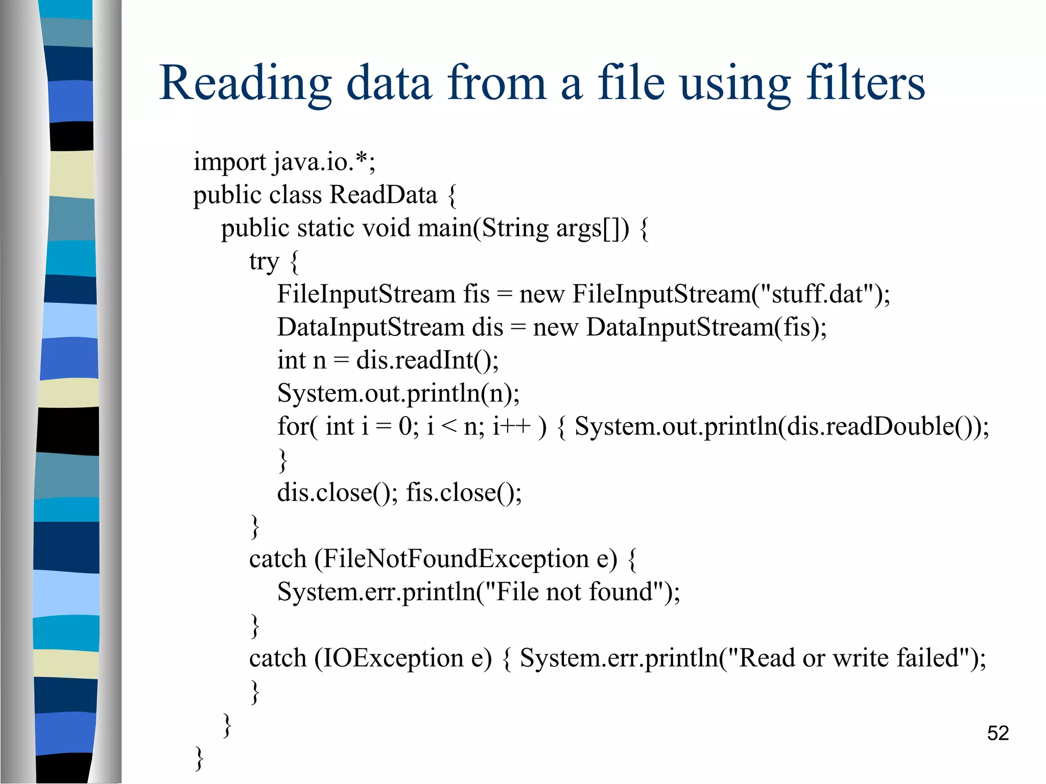 Reading data from a file using filters
 import java.io.*;
 public class ReadData {
   public static void main(String args[]) {
      try {
         FileInputStream fis = new FileInputStream("stuff.dat");
         DataInputStream dis = new DataInputStream(fis);
         int n = dis.readInt();
         System.out.println(n);
         for( int i = 0; i < n; i++ ) { System.out.println(dis.readDouble());
         }
         dis.close(); fis.close();
      }
      catch (FileNotFoundException e) {
         System.err.println("File not found");
      }
      catch (IOException e) { System.err.println("Read or write failed");
      }
   }                                                                         52
 }
 