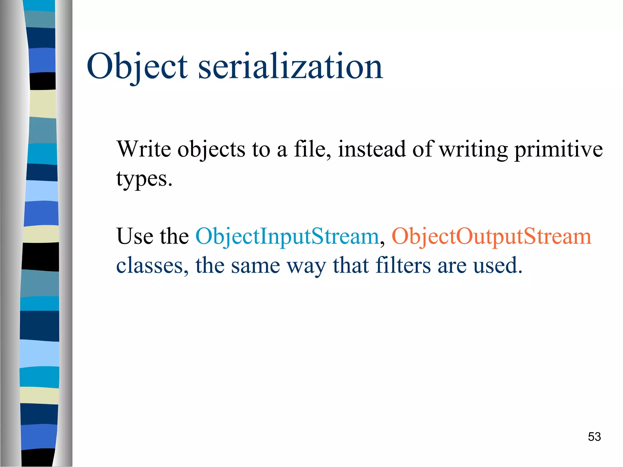 Object serialization

  Write objects to a file, instead of writing primitive
  types.

  Use the ObjectInputStream, ObjectOutputStream
  classes, the same way that filters are used.




                                                     53
 
