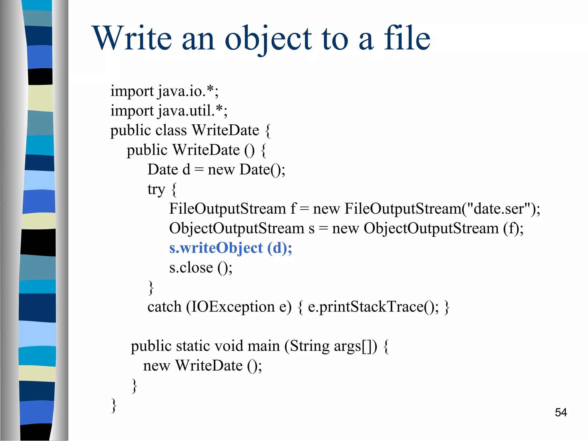 Write an object to a file
 import java.io.*;
 import java.util.*;
 public class WriteDate {
   public WriteDate () {
      Date d = new Date();
      try {
          FileOutputStream f = new FileOutputStream("date.ser");
          ObjectOutputStream s = new ObjectOutputStream (f);
          s.writeObject (d);
          s.close ();
      }
      catch (IOException e) { e.printStackTrace(); }

     public static void main (String args[]) {
       new WriteDate ();
     }
 }                                                                 54
 