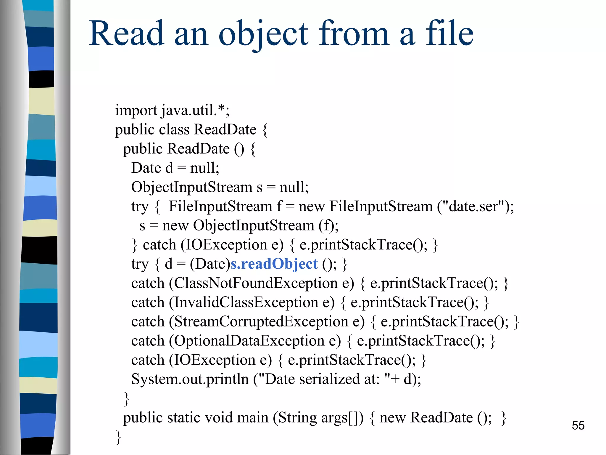 Read an object from a file
 import java.util.*;
 public class ReadDate {
   public ReadDate () {
     Date d = null;
     ObjectInputStream s = null;
     try { FileInputStream f = new FileInputStream ("date.ser");
       s = new ObjectInputStream (f);
     } catch (IOException e) { e.printStackTrace(); }
     try { d = (Date)s.readObject (); }
     catch (ClassNotFoundException e) { e.printStackTrace(); }
     catch (InvalidClassException e) { e.printStackTrace(); }
     catch (StreamCorruptedException e) { e.printStackTrace(); }
     catch (OptionalDataException e) { e.printStackTrace(); }
     catch (IOException e) { e.printStackTrace(); }
     System.out.println ("Date serialized at: "+ d);
   }
   public static void main (String args[]) { new ReadDate (); }    55
 }
 