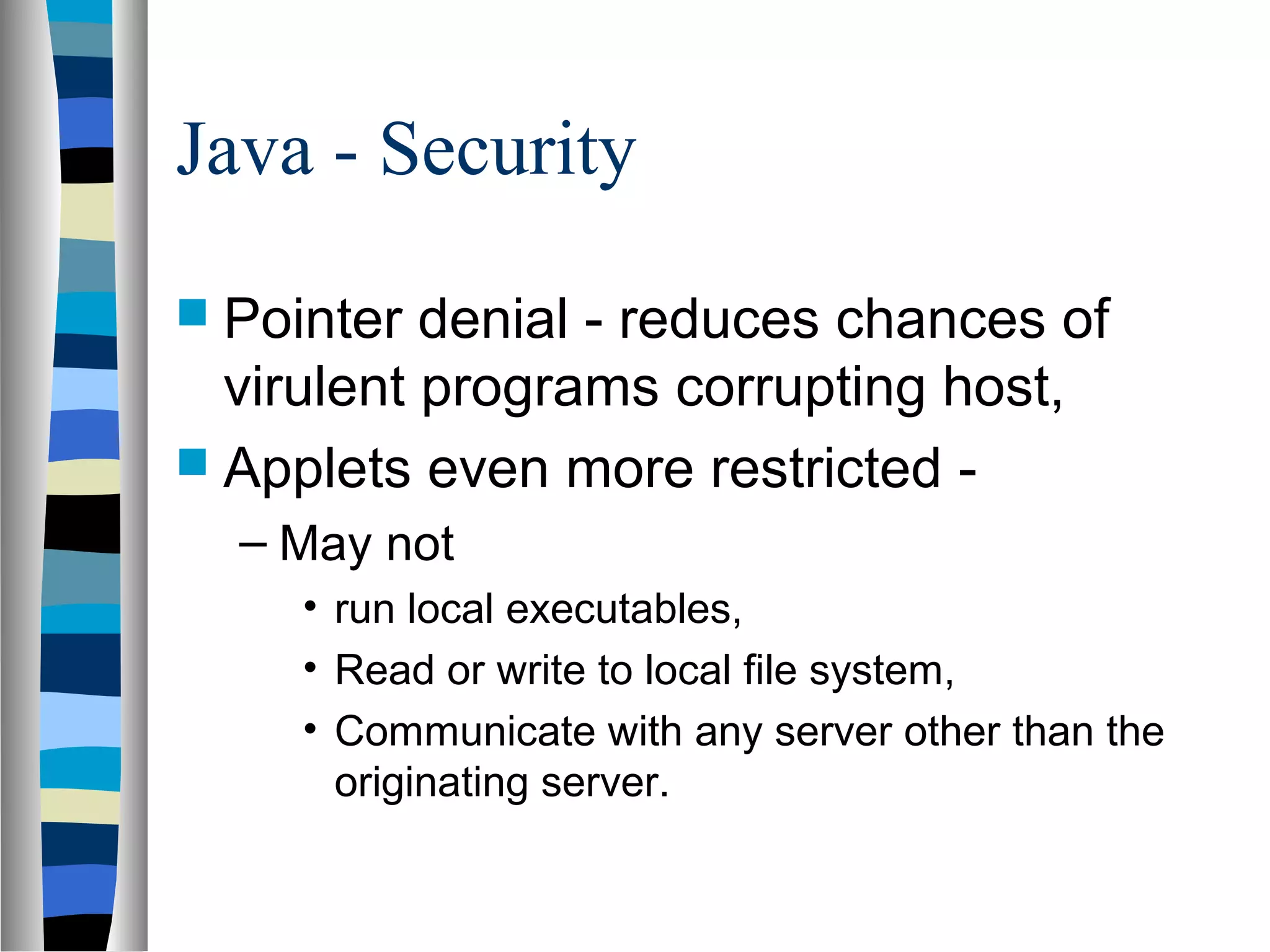 Java - Security
 Pointer  denial - reduces chances of
  virulent programs corrupting host,
 Applets even more restricted -
  – May not
     • run local executables,
     • Read or write to local file system,
     • Communicate with any server other than the
       originating server.
 