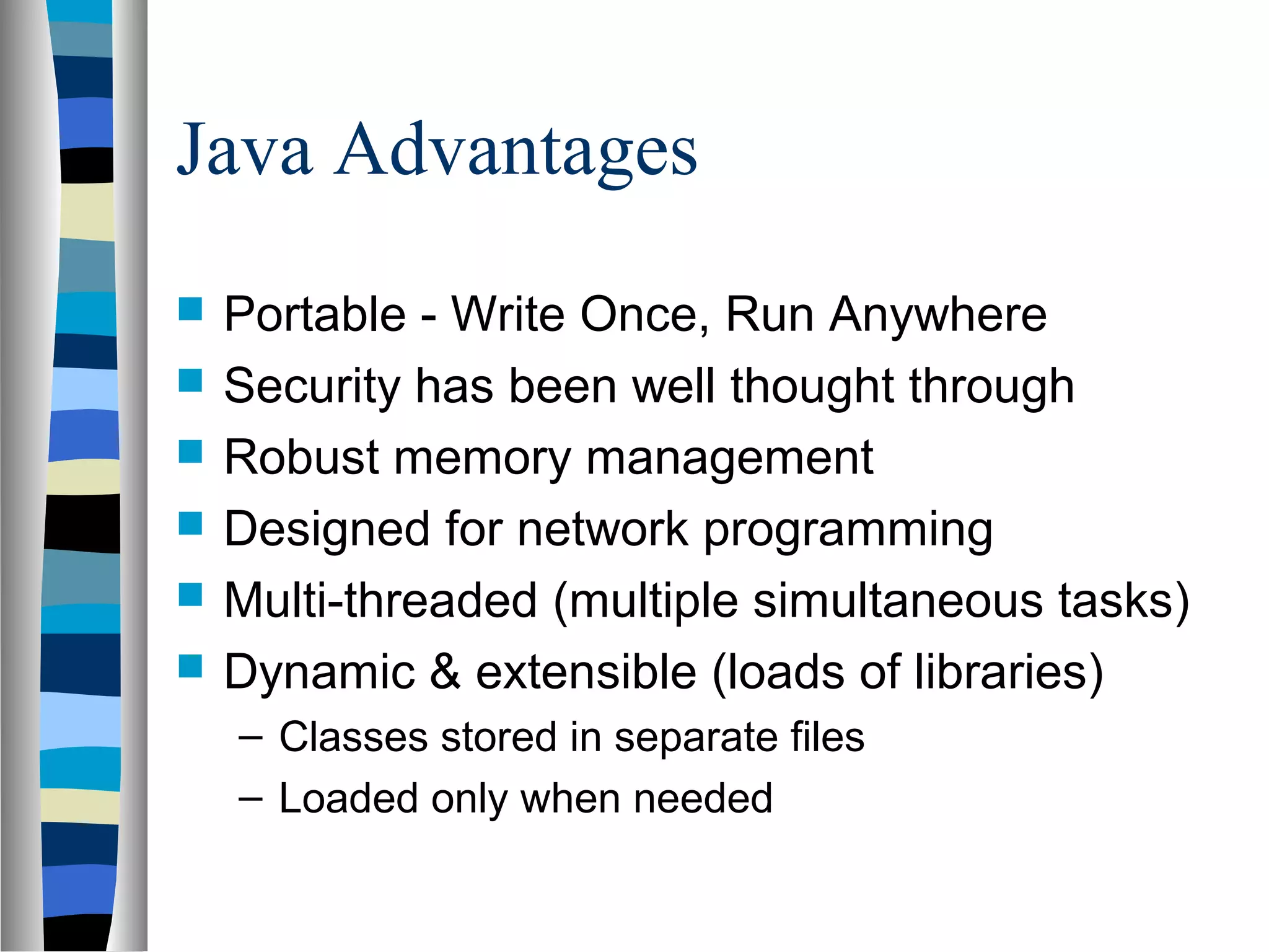 Java Advantages
   Portable - Write Once, Run Anywhere
   Security has been well thought through
   Robust memory management
   Designed for network programming
   Multi-threaded (multiple simultaneous tasks)
   Dynamic & extensible (loads of libraries)
    – Classes stored in separate files
    – Loaded only when needed
 